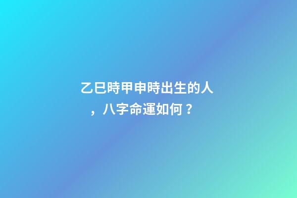 乙巳時甲申時出生的人，八字命運如何？
